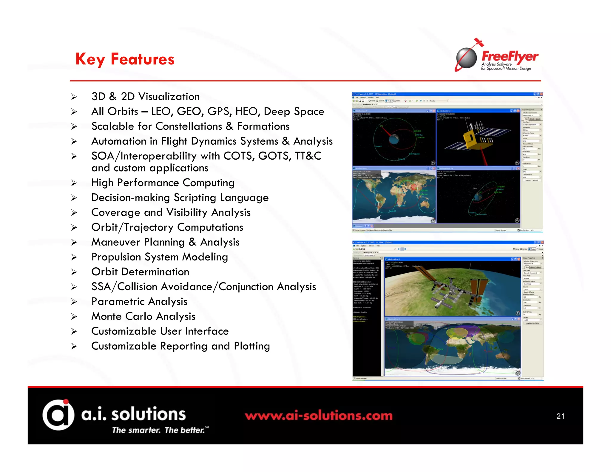 Key Features
 3D & 2D Visualization
 All Orbits – LEO, GEO, GPS, HEO, Deep Space
 Scalable for Constellations & Formations
 Automation in Flight Dynamics Systems & Analysis
 SOA/Interoperability with COTS, GOTS, TT&C
 and custom applications
 High Performance Computing
 Decision-making Scripting Language
 Coverage and Visibility Analysis
 Orbit/Trajectory Computations
 Maneuver Planning & Analysis
 Propulsion System Modeling
 Orbit Determination
 SSA/Collision Avoidance/Conjunction Analysis
 Parametric Analysis
 Monte Carlo Analysis
 Customizable User Interface
 Customizable Reporting and Plotting




                                                    21
 