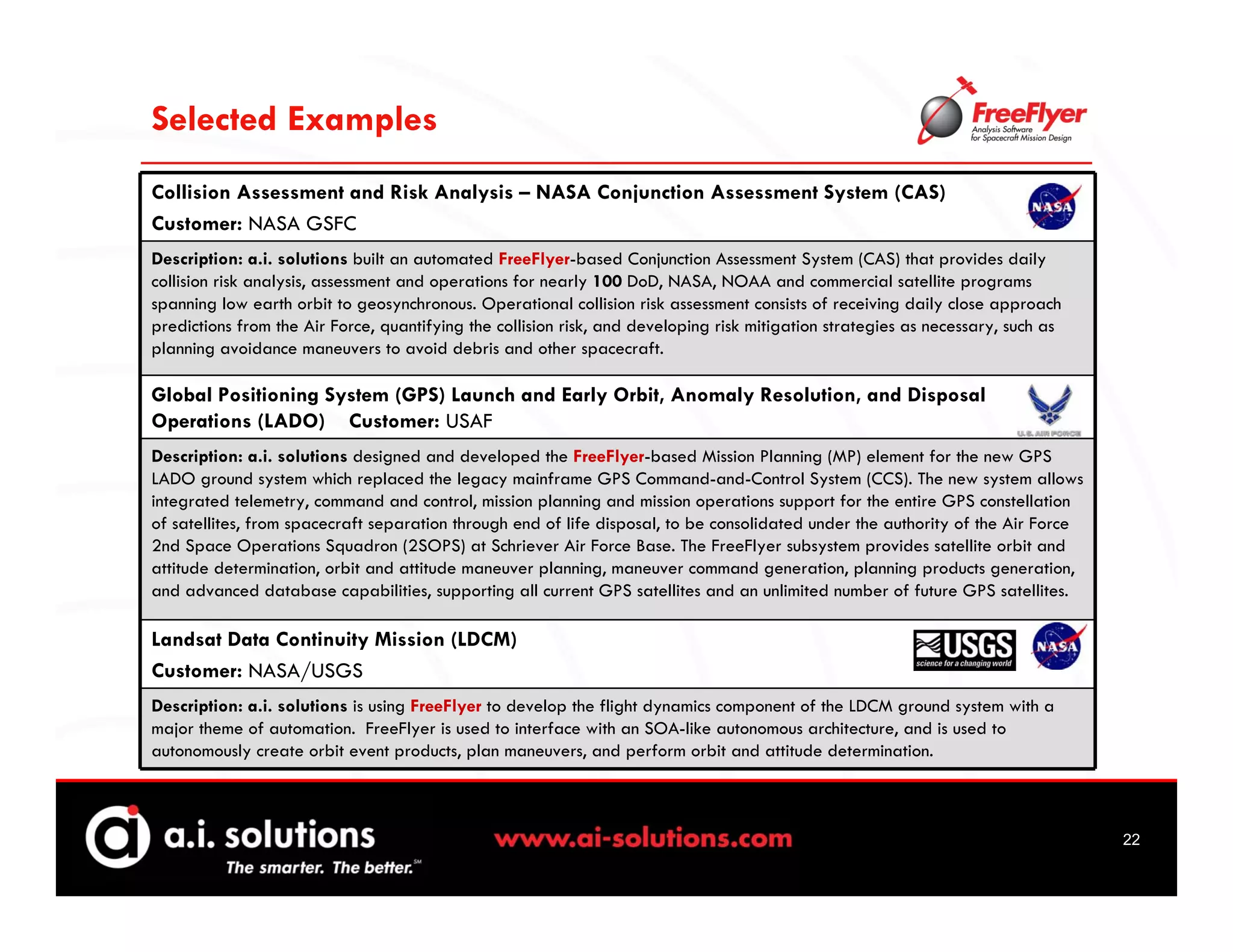 Selected Examples
Collision Assessment and Risk Analysis – NASA Conjunction Assessment System (CAS)
Customer: NASA GSFC
Description: a.i. solutions built an automated FreeFlyer-based Conjunction Assessment System (CAS) that provides daily
collision risk analysis, assessment and operations for nearly 100 DoD, NASA, NOAA and commercial satellite programs
spanning low earth orbit to geosynchronous. Operational collision risk assessment consists of receiving daily close approach
predictions from the Air Force, quantifying the collision risk, and developing risk mitigation strategies as necessary, such as
planning avoidance maneuvers to avoid debris and other spacecraft.

Global Positioning System (GPS) Launch and Early Orbit, Anomaly Resolution, and Disposal
Operations (LADO) Customer: USAF
Description: a.i. solutions designed and developed the FreeFlyer-based Mission Planning (MP) element for the new GPS
LADO ground system which replaced the legacy mainframe GPS Command-and-Control System (CCS). The new system allows
integrated telemetry, command and control, mission planning and mission operations support for the entire GPS constellation
of satellites, from spacecraft separation through end of life disposal, to be consolidated under the authority of the Air Force
2nd Space Operations Squadron (2SOPS) at Schriever Air Force Base. The FreeFlyer subsystem provides satellite orbit and
attitude determination, orbit and attitude maneuver planning, maneuver command generation, planning products generation,
and advanced database capabilities, supporting all current GPS satellites and an unlimited number of future GPS satellites.

Landsat Data Continuity Mission (LDCM)
Customer: NASA/USGS
Description: a.i. solutions is using FreeFlyer to develop the flight dynamics component of the LDCM ground system with a
major theme of automation. FreeFlyer is used to interface with an SOA-like autonomous architecture, and is used to
autonomously create orbit event products, plan maneuvers, and perform orbit and attitude determination.



                                                                                                                                  22
 