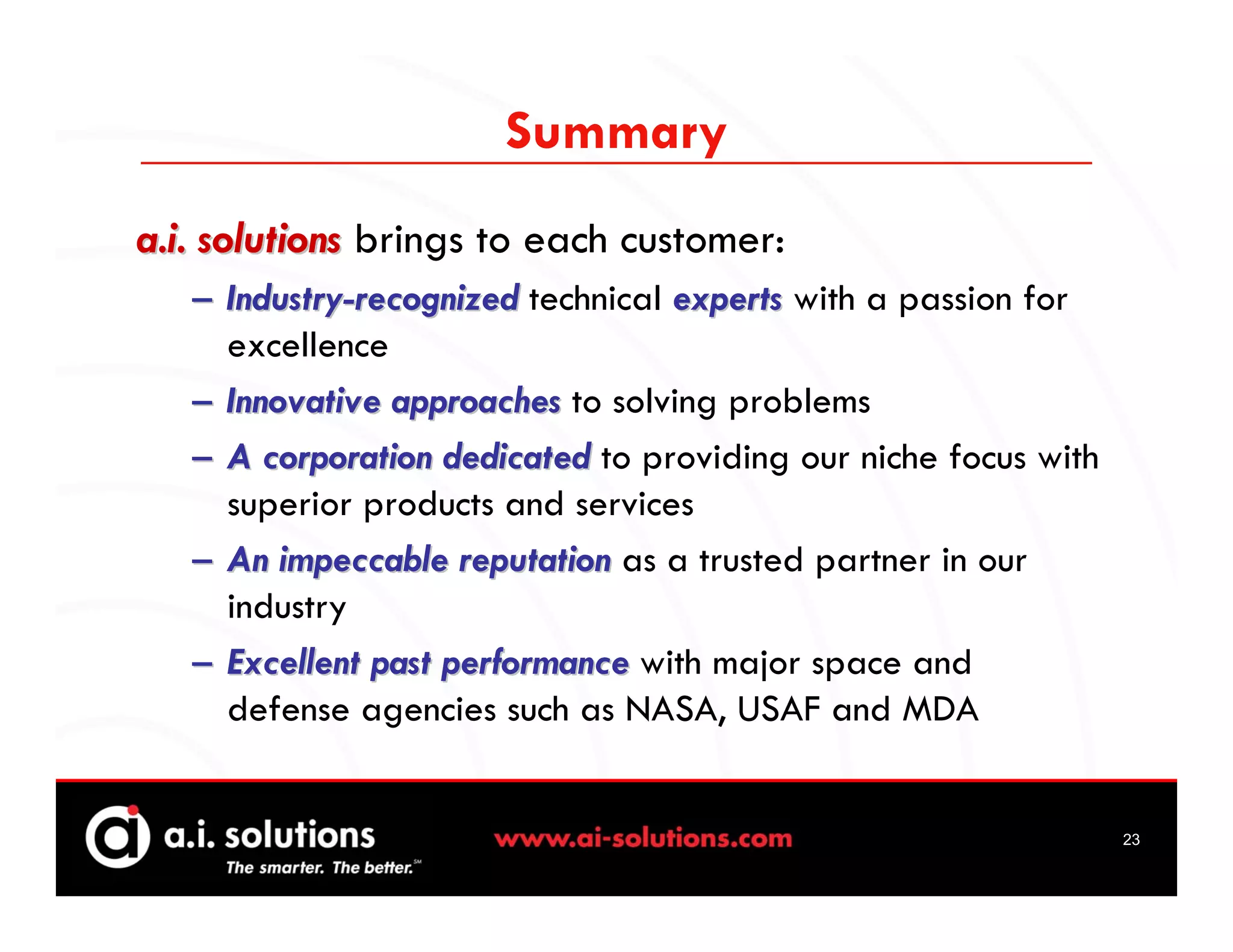 Summary
a.i. solutions brings to each customer:
   – Industry-recognized technical experts with a passion for
     excellence
   – Innovative approaches to solving problems
   – A corporation dedicated to providing our niche focus with
     superior products and services
   – An impeccable reputation as a trusted partner in our
     industry
   – Excellent past performance with major space and
     defense agencies such as NASA, USAF and MDA


                                                                 23
 
