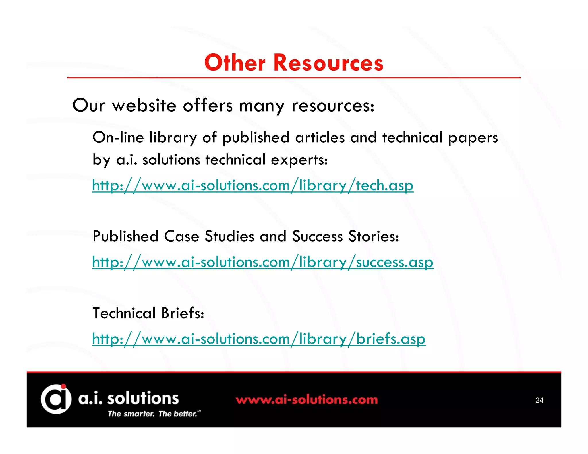 Other Resources
Our website offers many resources:
  On-line library of published articles and technical papers
  by a.i. solutions technical experts:
  http://www.ai-solutions.com/library/tech.asp

  Published Case Studies and Success Stories:
  http://www.ai-solutions.com/library/success.asp

  Technical Briefs:
  http://www.ai-solutions.com/library/briefs.asp


                                                               24
 