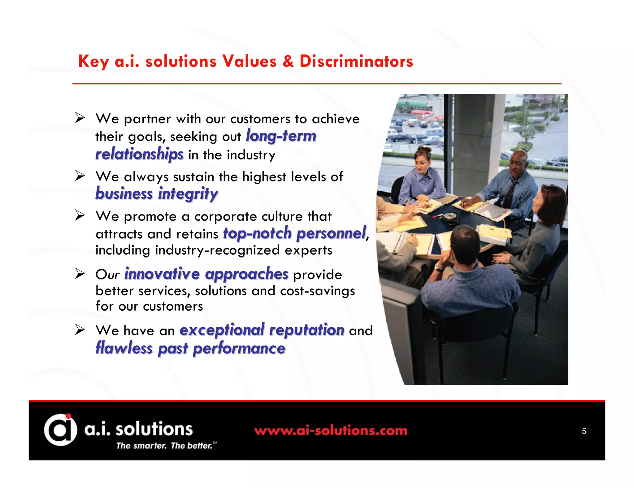 Key a.i. solutions Values & Discriminators

  We partner with our customers to achieve
  their goals, seeking out long-term
  relationships in the industry
  We always sustain the highest levels of
  business integrity
  We promote a corporate culture that
  attracts and retains top-notch personnel,
  including industry-recognized experts
  Our innovative approaches provide
  better services, solutions and cost-savings
  for our customers
  We have an exceptional reputation and
  flawless past performance



                                                5
 