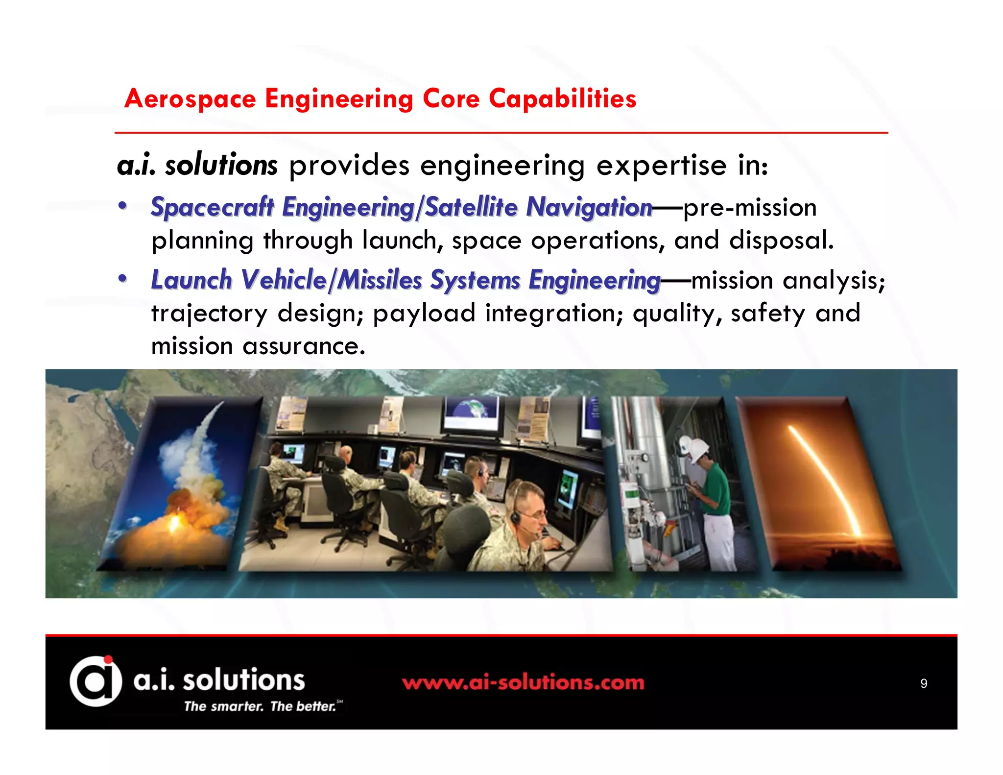 Aerospace Engineering Core Capabilities

a.i. solutions provides engineering expertise in:
• Spacecraft Engineering/Satellite Navigation—pre-mission
                                   Navigation
  planning through launch, space operations, and disposal.
• Launch Vehicle/Missiles Systems Engineering—mission analysis;
                                   Engineering
  trajectory design; payload integration; quality, safety and
  mission assurance.




                                                                  9
 