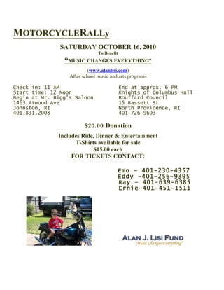 MOTORCYCLERALLy
               SATURDAY OCTOBER 16, 2010
                               To Benefit
                “MUSIC CHANGES EVERYTHING”
                          (www.alanlisi.com)
                  After school music and arts programs

Check in: 11 AM                             End at approx. 6 PM
Start time: 12 Noon                         Knights of Columbus Hall
Begin at Mr. Bigg’s Saloon                  Bouffard Council
1463 Atwood Ave                             15 Bassett St
Johnston, RI                                North Providence, RI
401.831.2008                                401-726-9603

                         $20.00 Donation
              Includes Ride, Dinner & Entertainment
                    T-Shirts available for sale
                            $15.00 each
                   FOR TICKETS CONTACT:

                                        Emo – 401-230-4357
                                        Eddy -401-256-9395
                                        Ray – 401-639-6385
                                        Ernie-401-451-1511
 