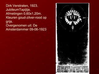 Dirk Verstraten, 1923.
JubileumTapijtje.
Afmetingen 0,60x1,20m.
Kleuren goud-zilver-rood op
grijs.
Overgenomen uit: De
Ams...