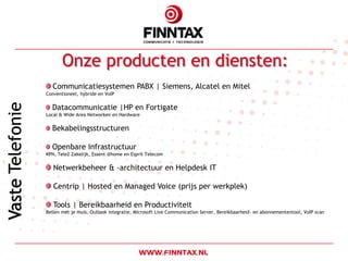 Onze producten en diensten:
  Communicatiesystemen PABX | Siemens, Alcatel en Mitel
Conventioneel, hybride en VoIP

  Datacommunicatie |HP en Fortigate
Local & Wide Area Networken en Hardware

  Bekabelingsstructuren

  Openbare Infrastructuur
KPN, Tele2 Zakelijk, Essent @home en Esprit Telecom

   Netwerkbeheer & -architectuur en Helpdesk IT

   Centrip | Hosted en Managed Voice (prijs per werkplek)

   Tools | Bereikbaarheid en Productiviteit
Bellen met je muis, Outlook integratie, Microsoft Live Communication Server, Bereikbaarheid- en abonnemententool, VoIP scan
 