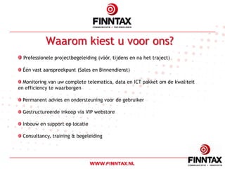 Waarom kiest u voor ons?
  Professionele projectbegeleiding (vóór, tijdens en na het traject)

  Één vast aanspreekpunt (Sales en Binnendienst)

  Monitoring van uw complete telematica, data en ICT pakket om de kwaliteit
en efficiency te waarborgen

  Permanent advies en ondersteuning voor de gebruiker

  Gestructureerde inkoop via VIP webstore

  Inbouw en support op locatie

  Consultancy, training & begeleiding
 