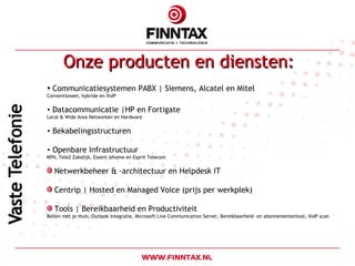 Onze producten en diensten: Communicatiesystemen PABX | Siemens, Alcatel en Mitel Conventioneel, hybride en VoIP Datacommunicatie |HP en Fortigate Local & Wide Area Networken en Hardware Bekabelingsstructuren Openbare Infrastructuur KPN, Tele2 Zakelijk, Essent @home en Esprit Telecom Netwerkbeheer & -architectuur en Helpdesk IT Centrip | Hosted en Managed Voice (prijs per werkplek) Tools | Bereikbaarheid en Productiviteit Bellen met je muis, Outlook integratie, Microsoft Live Communication Server, Bereikbaarheid- en abonnemententool, VoIP scan 