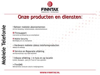 Onze producten en diensten : Beheer mobiele abonnementen Airtime bewaking, verkeersanalyse, abonnementenscan Finnsupport interventie op afstand op uw smarthphone   Mobile Security Beveiliging van uw smartphone Hardware mobiele (data) telefonieproducten Inkoop via webshop Service en Reparatie afdeling servicecontracten voor GSM toestellen Inbouw afdeling | in huis en op locatie Carkits, Navigatie-, alarm en Track & Trace systemen FinnSMS SMS berichten versturen vanuit e-mailprogramma 