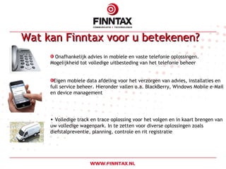 Wat kan Finntax voor u betekenen?  Onafhankelijk advies in mobiele en vaste telefonie oplossingen.  Mogelijkheid tot volledige uitbesteding van het telefonie beheer Eigen mobiele data afdeling voor het verzorgen van advies, installaties en full service beheer. Hieronder vallen o.a. BlackBerry, Windows Mobile e-Mail en device management Volledige track en trace oplossing voor het volgen en in kaart brengen van uw volledige wagenpark. In te zetten voor diverse oplossingen zoals diefstalpreventie, planning, controle en rit registratie 