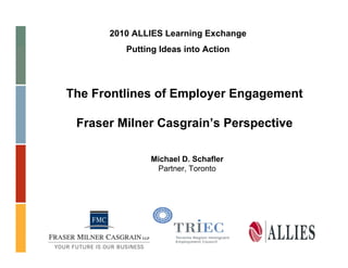2010 ALLIES Learning Exchange
         Putting Ideas into Action




The Frontlines of Employer Engagement

 Fraser Milner Casgrain’s Perspective

              Michael D. Schafler
               Partner, Toronto
 