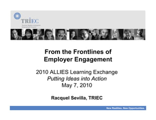 From the Frontlines of
  Employer Engagement
2010 ALLIES Learning Exchange
    Putting Ideas into Action
          May 7, 2010

     Racquel Sevilla, TRIEC

                              New Realities. New Opportunities.
 