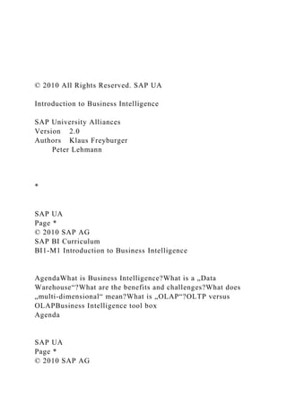 © 2010 All Rights Reserved. SAP UA
Introduction to Business Intelligence
SAP University Alliances
Version 2.0
Authors Klaus Freyburger
Peter Lehmann
*
SAP UA
Page *
© 2010 SAP AG
SAP BI Curriculum
BI1-M1 Introduction to Business Intelligence
AgendaWhat is Business Intelligence?What is a „Data
Warehouse“?What are the benefits and challenges?What does
„multi-dimensional“ mean?What is „OLAP“?OLTP versus
OLAPBusiness Intelligence tool box
Agenda
SAP UA
Page *
© 2010 SAP AG
 