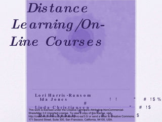 Developing & Teaching Distance Learning/On-Line Courses   ALSB 2010 ANNUAL CONFERENCE,  RICHMOND, VA Lori Harris-Ransom , Caldwell College Ida Jones , California State University-Fresno Linda Christiansen , Indiana University Southeast David Schein , University of Maryland  This work is licensed under the Creative Commons Attribution-NonCommercial-ShareAlike 3.0 Unported License. To view a copy of this license, visit http://creativecommons.org/licenses/by-nc-sa/3.0/ or send a letter to Creative Commons, 171 Second Street, Suite 300, San Francisco, California, 94105, USA. 