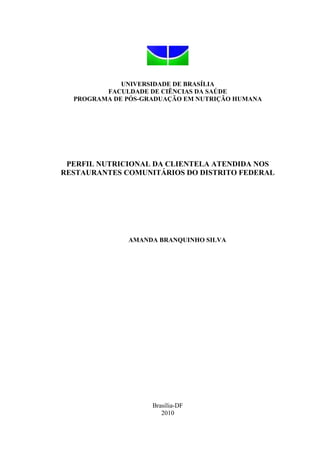 UNIVERSIDADE DE BRASÍLIA
FACULDADE DE CIÊNCIAS DA SAÚDE
PROGRAMA DE PÓS-GRADUAÇÃO EM NUTRIÇÃO HUMANA
PERFIL NUTRICIONAL DA CLIENTELA ATENDIDA NOS
RESTAURANTES COMUNITÁRIOS DO DISTRITO FEDERAL
AMANDA BRANQUINHO SILVA
Brasília-DF
2010
 