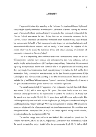 x
ABSTRACT
Proper nutrition is a right according to the Universal Declaration of Human Rights and
a social right recently established by the Federal Constitution of Brazil. Bearing the national
ideals of ensuring food and nutritional security in mind, the first community restaurant of the
Distrito Federal was opened in 2001. Today there are ten community restaurants in the
Distrito Federal. The meals served in these restaurants must ensure not only access to food
but also promote the health of their customers in order to prevent nutritional deficiencies and
non-communicable chronic diseases, such as obesity. In this context, the objective of the
present study was to assess the nutritional profile and intake adequacy of customers of
community restaurants in Distrito Federal.
This is an exploratory, cross-sectional study with a representative sample for the DF.
Socioeconomic variables were assessed and anthropometric data were collected, such as
weight, height, waist circumference (WC) and percentage of body fat (skinfold thicknesses and
leg-to-leg bioimpedance). Sheets with technical data of the preparations served during three
days were made. Food intake during lunch was determined by weighing the dish and by direct
observation. Daily consumption was determined by the food frequency questionnaire (FFQ).
Consumption data were assessed according to the DRI recommendations. Statistical analyses
included the χ² and Mann-Whitney tests and Pearson’s correlation. Significance level was set at
5% (p<0.05) and correlations greater than 0.7 were considered significant.
The sample consisted of 267 customers of six restaurants. Most of these individuals
were males (79.5%) with a mean age of 38.3 years. The mean family income was three
minimum salaries per month and the mean number of children per family was 1.6. Nearly half
the sample was overweight (50.6%), 14.1% were obese and 0.4% were underweight. The
variables positively associated with excess weight were age, being an ex-smoker and being in
a stable relationship. Obesity and high WC were more common in females. BMI presented a
strong correlation with the other parameters of nutritional assessment and this correlation was
strongest with WC. Nearly one-fifth (20.6%) of the sample reported having chronic diseases,
hypertension being the most common (10.1%).
The median energy intake at lunch was 900kcal. The carbohydrate, protein and fat
contents were 59.0%, 15.8% and 23.3%, respectively. A little more than one-third (37.5%) of
the sample presented an energy intake below the recommended level, 46.1% had an ideal
 