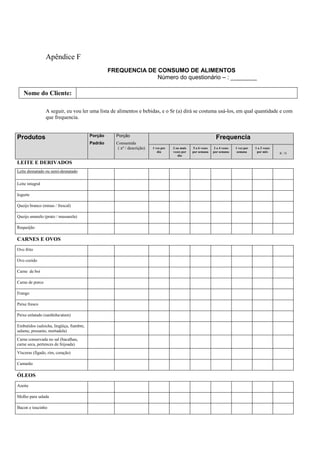 Apêndice F
FREQUENCIA DE CONSUMO DE ALIMENTOS
Número do questionário – : ________
Nome do Cliente:
A seguir, eu vou ler uma lista de alimentos e bebidas, e o Sr (a) dirá se costuma usá-los, em qual quantidade e com
que frequencia.
Produtos Porção
Padrão
Porção
Consumida
( nº / descrição)
Frequencia
1 vez por
dia
2 ou mais
vezes por
dia
5 a 6 vezes
por semana
2 a 4 vezes
por semana
1 vez por
semana
1 a 3 vezes
por mês R / N
LEITE E DERIVADOS
Leite desnatado ou semi-desnatado
Leite integral
Iogurte
Queijo branco (minas / frescal)
Queijo amarelo (prato / mussarela)
Requeijão
CARNES E OVOS
Ovo frito
Ovo cozido
Carne de boi
Carne de porco
Frango
Peixe fresco
Peixe enlatado (sardinha/atum)
Embutidos (salsicha, lingüiça, fiambre,
salame, presunto, mortadela)
Carne conservada no sal (bacalhau,
carne seca, pertences de feijoada)
Vísceras (fígado, rim, coração)
Camarão
ÓLEOS
Azeite
Molho para salada
Bacon e toucinho
 