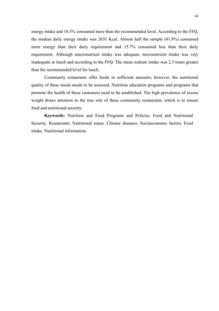 xi
energy intake and 16.5% consumed more than the recommended level. According to the FFQ,
the median daily energy intake was 2631 Kcal. Almost half the sample (41.9%) consumed
more energy than their daily requirement and 15.7% consumed less than their daily
requirement. Although macronutrient intake was adequate, micronutrient intake was very
inadequate at lunch and according to the FFQ. The mean sodium intake was 2.3 times greater
than the recommended level for lunch.
Community restaurants offer foods in sufficient amounts; however, the nutritional
quality of these meals needs to be assessed. Nutrition education programs and programs that
promote the health of these customers need to be established. The high prevalence of excess
weight draws attention to the true role of these community restaurants, which is to ensure
food and nutritional security.
Keywords: Nutrition and Food Programs and Policies. Food and Nutritional
Security. Restaurants. Nutritional status. Chronic diseases. Socioeconomic factors. Food
intake. Nutritional information.
 