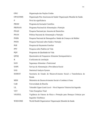xv
ONU Organização das Nações Unidas
OPAS/OMS Organização Pan Americana de Saúde/ Organização Mundial de Saúde
P Nível de significância
PROIC Programa de Iniciação Científica
PRONAN Programa Nacional de Alimentação e Nutrição
PNAD Pesquisa Nacional por Amostra de Domicílios
PNAN Política Nacional de Alimentação e Nutrição
PNDS Pesquisa Nacional de Demografia e Saúde da Criança e da Mulher
PNSN Pesquisa Nacional sobre Saúde e Nutrição
POF Pesquisa de Orçamento Familiar
PPV Pesquisa sobre Padrões de Vida
PQV Programas de Qualidade de Vida
QFSQ Questionário de Frequencia Alimentar Semiquantitativo
R Coeficiente de correlação
SAN Segurança Alimentar e Nutricional
SAPS Serviço de Alimentação e Previdência Social
SAS Statistical Analysis System
SEDEST Secretaria de Estado de Desenvolvimento Social e Transferência de
Renda
MDS Ministério do Desenvolvimento Social e Combate à Fome
UnB Universidade de Brasília
UL Tolerable Upper Limit Level – Nível Superior Tolerável de Ingestão
VET Valor Energético Total
VIGITEL Vigilância de Fatores de Risco e Proteção para Doenças Crônicas por
Inquérito Telefônico
WHO/OMS World Health Organization/ Organização Mundial da Saúde
 