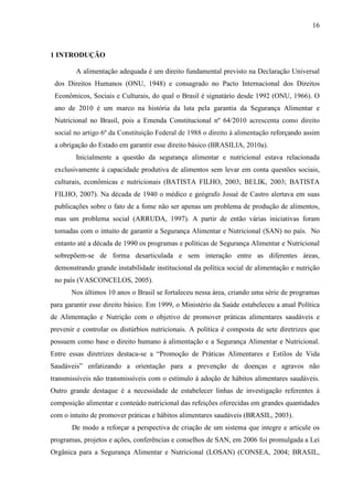 16
1 INTRODUÇÃO
A alimentação adequada é um direito fundamental previsto na Declaração Universal
dos Direitos Humanos (ONU, 1948) e consagrado no Pacto Internacional dos Direitos
Econômicos, Sociais e Culturais, do qual o Brasil é signatário desde 1992 (ONU, 1966). O
ano de 2010 é um marco na história da luta pela garantia da Segurança Alimentar e
Nutricional no Brasil, pois a Emenda Constitucional nº 64/2010 acrescenta como direito
social no artigo 6º da Constituição Federal de 1988 o direito à alimentação reforçando assim
a obrigação do Estado em garantir esse direito básico (BRASILIA, 2010a).
Inicialmente a questão da segurança alimentar e nutricional estava relacionada
exclusivamente à capacidade produtiva de alimentos sem levar em conta questões sociais,
culturais, econômicas e nutricionais (BATISTA FILHO, 2003; BELIK, 2003; BATISTA
FILHO, 2007). Na década de 1940 o médico e geógrafo Josué de Castro alertava em suas
publicações sobre o fato de a fome não ser apenas um problema de produção de alimentos,
mas um problema social (ARRUDA, 1997). A partir de então várias iniciativas foram
tomadas com o intuito de garantir a Segurança Alimentar e Nutricional (SAN) no país. No
entanto até a década de 1990 os programas e políticas de Segurança Alimentar e Nutricional
sobrepõem-se de forma desarticulada e sem interação entre as diferentes áreas,
demonstrando grande instabilidade institucional da política social de alimentação e nutrição
no país (VASCONCELOS, 2005).
Nos últimos 10 anos o Brasil se fortaleceu nessa área, criando uma série de programas
para garantir esse direito básico. Em 1999, o Ministério da Saúde estabeleceu a atual Política
de Alimentação e Nutrição com o objetivo de promover práticas alimentares saudáveis e
prevenir e controlar os distúrbios nutricionais. A política é composta de sete diretrizes que
possuem como base o direito humano à alimentação e a Segurança Alimentar e Nutricional.
Entre essas diretrizes destaca-se a “Promoção de Práticas Alimentares e Estilos de Vida
Saudáveis” enfatizando a orientação para a prevenção de doenças e agravos não
transmissíveis não transmissíveis com o estímulo à adoção de hábitos alimentares saudáveis.
Outro grande destaque é a necessidade de estabelecer linhas de investigação referentes à
composição alimentar e conteúdo nutricional das refeições oferecidas em grandes quantidades
com o intuito de promover práticas e hábitos alimentares saudáveis (BRASIL, 2003).
De modo a reforçar a perspectiva de criação de um sistema que integre e articule os
programas, projetos e ações, conferências e conselhos de SAN, em 2006 foi promulgada a Lei
Orgânica para a Segurança Alimentar e Nutricional (LOSAN) (CONSEA, 2004; BRASIL,
 