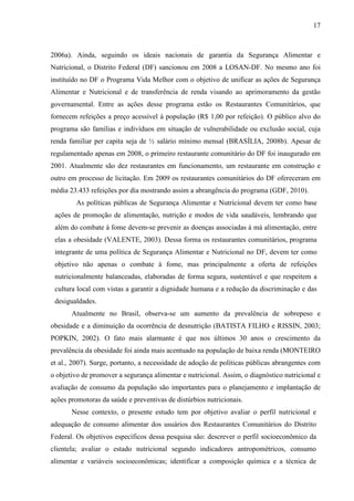 17
2006a). Ainda, seguindo os ideais nacionais de garantia da Segurança Alimentar e
Nutricional, o Distrito Federal (DF) sancionou em 2008 a LOSAN-DF. No mesmo ano foi
instituído no DF o Programa Vida Melhor com o objetivo de unificar as ações de Segurança
Alimentar e Nutricional e de transferência de renda visando ao aprimoramento da gestão
governamental. Entre as ações desse programa estão os Restaurantes Comunitários, que
fornecem refeições a preço acessível à população (R$ 1,00 por refeição). O público alvo do
programa são famílias e indivíduos em situação de vulnerabilidade ou exclusão social, cuja
renda familiar per capita seja de ½ salário mínimo mensal (BRASÍLIA, 2008b). Apesar de
regulamentado apenas em 2008, o primeiro restaurante comunitário do DF foi inaugurado em
2001. Atualmente são dez restaurantes em funcionamento, um restaurante em construção e
outro em processo de licitação. Em 2009 os restaurantes comunitários do DF ofereceram em
média 23.433 refeições por dia mostrando assim a abrangência do programa (GDF, 2010).
As políticas públicas de Segurança Alimentar e Nutricional devem ter como base
ações de promoção de alimentação, nutrição e modos de vida saudáveis, lembrando que
além do combate à fome devem-se prevenir as doenças associadas à má alimentação, entre
elas a obesidade (VALENTE, 2003). Dessa forma os restaurantes comunitários, programa
integrante de uma política de Segurança Alimentar e Nutricional no DF, devem ter como
objetivo não apenas o combate à fome, mas principalmente a oferta de refeições
nutricionalmente balanceadas, elaboradas de forma segura, sustentável e que respeitem a
cultura local com vistas a garantir a dignidade humana e a redução da discriminação e das
desigualdades.
Atualmente no Brasil, observa-se um aumento da prevalência de sobrepeso e
obesidade e a diminuição da ocorrência de desnutrição (BATISTA FILHO e RISSIN, 2003;
POPKIN, 2002). O fato mais alarmante é que nos últimos 30 anos o crescimento da
prevalência da obesidade foi ainda mais acentuado na população de baixa renda (MONTEIRO
et al., 2007). Surge, portanto, a necessidade de adoção de políticas públicas abrangentes com
o objetivo de promover a segurança alimentar e nutricional. Assim, o diagnóstico nutricional e
avaliação de consumo da população são importantes para o planejamento e implantação de
ações promotoras da saúde e preventivas de distúrbios nutricionais.
Nesse contexto, o presente estudo tem por objetivo avaliar o perfil nutricional e
adequação de consumo alimentar dos usuários dos Restaurantes Comunitários do Distrito
Federal. Os objetivos específicos dessa pesquisa são: descrever o perfil socioeconômico da
clientela; avaliar o estado nutricional segundo indicadores antropométricos, consumo
alimentar e variáveis socioeconômicas; identificar a composição química e a técnica de
 