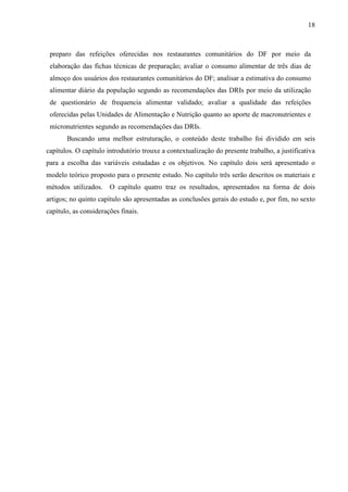 18
preparo das refeições oferecidas nos restaurantes comunitários do DF por meio da
elaboração das fichas técnicas de preparação; avaliar o consumo alimentar de três dias de
almoço dos usuários dos restaurantes comunitários do DF; analisar a estimativa do consumo
alimentar diário da população segundo as recomendações das DRIs por meio da utilização
de questionário de frequencia alimentar validado; avaliar a qualidade das refeições
oferecidas pelas Unidades de Alimentação e Nutrição quanto ao aporte de macronutrientes e
micronutrientes segundo as recomendações das DRIs.
Buscando uma melhor estruturação, o conteúdo deste trabalho foi dividido em seis
capítulos. O capítulo introdutório trouxe a contextualização do presente trabalho, a justificativa
para a escolha das variáveis estudadas e os objetivos. No capítulo dois será apresentado o
modelo teórico proposto para o presente estudo. No capítulo três serão descritos os materiais e
métodos utilizados. O capítulo quatro traz os resultados, apresentados na forma de dois
artigos; no quinto capítulo são apresentadas as conclusões gerais do estudo e, por fim, no sexto
capítulo, as considerações finais.
 