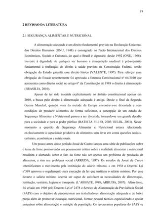 19
2 REVISÃO DA LITERATURA
2.1 SEGURANÇA ALIMENTAR E NUTRICIONAL
A alimentação adequada é um direito fundamental previsto na Declaração Universal
dos Direitos Humanos (ONU, 1948) e consagrado no Pacto Internacional dos Direitos
Econômicos, Sociais e Culturais, do qual o Brasil é signatário desde 1992 (ONU, 1966).
Inerente à dignidade de qualquer ser humano a alimentação saudável é pré-requisito
fundamental à realização do direito à saúde previsto na Constituição Federal, sendo
obrigação do Estado garantir esse direito básico (VALENTE, 1997). Para reforçar essa
obrigação do Estado recentemente foi aprovada a Emenda Constitucional nº 64/2010 que
acrescenta como direito social no artigo 6º da Constituição de 1988 o direito à alimentação
(BRASILIA, 2010).
Apesar de ter sido inserida explicitamente no âmbito constitucional apenas em
2010, a busca pelo direito à alimentação adequada é antiga. Desde o final da Segunda
Guerra Mundial, quando mais da metade da Europa encontrava-se devastada e sem
condições de produzir alimentos de forma suficiente, a concepção de um estado de
Segurança Alimentar e Nutricional passou a ser discutida, tornando-se um grande desafio
para a sociedade e para o poder público (BATISTA FILHO, 2003; BELIK, 2003). Nesse
momento a questão da Segurança Alimentar e Nutricional estava relacionada
exclusivamente à capacidade produtiva de alimentos sem levar em conta questões sociais,
culturais, econômicas e nutricionais.
Um pouco antes desse período Josué de Castro lançou uma série de publicações sobre
o tema da fome promovendo um pensamento crítico sobre a realidade alimentar e nutricional
brasileira e alertando sobre o fato da fome não ser apenas um problema de produção de
alimentos, e sim um problema social (ARRUDA, 1997). Os estudos de Josué de Castro
intensificaram o movimento pela instituição do salário mínimo, e em 1938 o Decreto Lei
nº399 aprovou o regulamento para execução da lei que instituiu o salário mínimo. Por esse
decreto o salário mínimo deveria ser capaz de satisfazer as necessidades de alimentação,
habitação, vestiário, higiene e transporte. (L’ABBATE, 1988; ARRUDA, 2007). Além disso,
foi criado em 1940 pelo Decreto Lei nº 2478 o Serviço de Alimentação da Previdência Social
(SAPS) com o objetivo de proporcionar aos trabalhadores alimentação adequada e de baixo
preço além de promover educação nutricional, formar pessoal técnico especializado e apoiar
pesquisas sobre alimentação e nutrição da população. Os restaurantes populares do SAPS se
 
