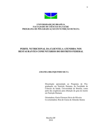 ii
UNIVERSIDADE DE BRASÍLIA
FACULDADE DE CIÊNCIAS DA SAÚDE
PROGRAMA DE PÓS-GRADUAÇÃO EM NUTRIÇÃO HUMANA
PERFIL NUTRICIONAL DA CLIENTELA ATENDIDA NOS
RESTAURANTES COMUNITÁRIOS DO DISTRITO FEDERAL
AMANDA BRANQUINHO SILVA
Dissertação apresentada ao Programa de Pós-
graduação em Nutrição Humana, da Faculdade de
Ciências da Saúde, Universidade de Brasília, como
parte das exigências para obtenção do grau de mestre
em Nutrição Humana
Orientadora: Karin Eleonora Sávio de Oliveira
Co-orientadora: Rita de Cássia de Almeida Akutsu
Brasília-DF
2010
 