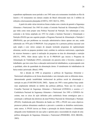 20
expandiram rapidamente nesse período e em 1945 eram seis restaurantes instalados no Rio de
Janeiro e 42 restaurantes nos demais estados do Brasil oferecendo mais de 2 milhões de
refeições criteriosamente planejadas (COSTA, 1947; SILVA, 1995).
A partir de então várias iniciativas foram criadas com o intuito de garantir a Segurança
Alimentar e Nutricional. Em 1945 foi criada a Comissão Nacional de Alimentação (CNA),
que tinha como meta propor uma Política Nacional de Nutrição. Em substituição a essa
comissão e de forma ampliada em 1972 foi criado o Instituto Nacional e Alimentação e
Nutrição (INAN) que ano seguinte propôs o Programa Nacional de Alimentação e Nutrição I
(PRONAN), que por problemas na execução administrativa durou apenas um ano, sendo
substituído em 1976 pelo II PRONAN. Esse programa foi a primeira política nacional com
ação ampla e com vários campos de atuação incluindo programas de suplementação
alimentar, auxílio ao pequeno produtor rural, combate às carências nutricionais, capacitação
de recursos humanos e apoio à realização de pesquisas na área de alimentação e nutrição
(SILVA, 1995). Além dessas ações foi no II PRONAN que iniciou o Programa de
Alimentação do Trabalhador (PAT), estruturado em parceria entre o Governo, empresas e
trabalhador, que tem como foco a educação nutricional de trabalhadores, se preocupando com
a qualidade, além da quantidade da alimentação destes. O atendimento de trabalhadores de
baixa renda é priorizado. (Brasil, 1999)
Até a década de 1990 os programas e políticas de Segurança Alimentar e
Nutricional sobrepõem-se de forma desarticulada e sem interação entre as diferentes áreas,
demonstrando grande instabilidade institucional da política social de alimentação e
nutrição no país (VASCONCELOS, 2005). Apenas em 1993 o tema ganhou força sendo
mais amplamente debatido no âmbito das políticas públicas. Neste ano foi criado o
Conselho Nacional de Segurança Alimentar e Nutricional (CONSEA) e ocorreu a I
Conferência Nacional de Segurança Alimentar e Nutricional. Em 1995 o CONSEA foi
extinto, mas os eixos de ação definidos pela conferência foram estratégicos para a
construção e definição das diretrizes da atual Política Nacional de Alimentação e Nutrição
(PNAN). Estabelecida pelo Ministério da Saúde em 1999, a PNAN tem como objetivos
promover práticas alimentares saudáveis e prevenir e controlar os distúrbios nutricionais,
entre outros. A PNAN inovou ao firmar a promoção do direito humano à alimentação
adequada como fundamento de suas ações e apontar para a necessidade de criação de uma
política abrangente de Segurança Alimentar e Nutricional (PINHEIRO, 2010; BRASIL,
2003).
 