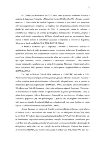 21
O CONSEA foi reinstituído em 2003 tendo como prioridade o combate à fome e a
garantia da Segurança Alimentar e Nutricional (VASCONCELOS, 2005). No ano seguinte
ocorreu a II Conferência Nacional de Segurança Alimentar e Nutricional, que apresentou
entre as suas propostas a criação da Lei Orgânica para a Segurança Alimentar e Nutricional
(LOSAN) sancionada em setembro de 2006. A promulgação dessa lei reforçou a
perspectiva de criação de um sistema que integrasse e articulasse os programas, projetos e
ações, conferências e conselhos de SAN nas três esferas de governo, garantindo de forma
efetiva o direito humano à alimentação adequada e ampliando o conceito de Segurança
Alimentar e Nutricional (CONSEA, 2004; BRASIL, 2006a).
A LOSAN estabelece que a Segurança Alimentar e Nutricional “consiste na
realização do direito de todos ao acesso regular e permanente a alimentos de qualidade, em
quantidade suficiente, sem comprometer o acesso a outras necessidades essenciais, tendo
como base práticas alimentares promotoras de saúde que respeitem a diversidade cultural e
que sejam ambiental, cultural, econômica e socialmente sustentáveis”. Esse conceito
mostra claramente a evolução que a idéia de Segurança Alimentar e Nutricional sofreu
desde a década de 1930 quando o enfoque era dado apenas à disponibilidade de alimentos
(BRASIL, 2006a).
Em 2008 o Distrito Federal (DF) sancionou a LOSAN-DF indicando o Poder
Público como “responsável por respeitar, proteger, prover, informar, monitorar, fiscalizar e
avaliar a realização do direito humano à alimentação adequada com vistas a garantir os
mecanismos para sua exigibilidade” (BRASÍLIA, 2008a). No mesmo ano foi instituído no
DF o Programa Vida Melhor com o objetivo de unificar as ações de Segurança Alimentar e
de transferência de renda visando ao aprimoramento da gestão governamental. Entre as
ações desse programa estão os Restaurantes Comunitários, que fornecem refeições a preço
acessível à população (R$ 1,00 por refeição). O público alvo do programa são famílias e
indivíduos em situação de vulnerabilidade ou exclusão social, cuja renda familiar per capita
seja de ½ salário mínimo mensal (BRASÍLIA, 2008b).
Apesar da queda no número de brasileiros com renda domiciliar per capita abaixo
da linha de pobreza internacional, que baixou de 25,6% em 1990 para 4,8% em 2008, ainda
há no Brasil 8,9 milhões de pessoas extremamente pobres (IPEA, 2010a). Dessa forma são
de fundamental importância estratégias como a criação de restaurantes comunitários para
contribuir com a Segurança Alimentar e Nutricional. Mesmo considerando a diminuição da
desigualdade social observada na evolução dos dados da Pesquisa Nacional Por Amostra
de Domicílios (PNAD), que mostrou uma queda do índice Gini de 0,60 em 1995 para 0,54
 