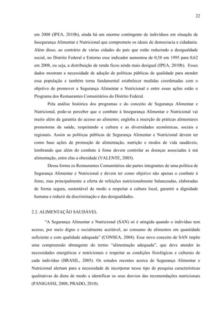 22
em 2008 (IPEA, 2010b), ainda há um enorme contingente de indivíduos em situação de
Insegurança Alimentar e Nutricional que compromete os ideais de democracia e cidadania.
Além disso, ao contrário de várias cidades do país que estão reduzindo a desigualdade
social, no Distrito Federal e Entorno esse indicador aumentou de 0,58 em 1995 para 0,62
em 2008, ou seja, a distribuição de renda ficou ainda mais desigual (IPEA, 2010b). Esses
dados mostram a necessidade de adoção de políticas públicas de qualidade para atender
essa população e também torna fundamental estabelecer medidas coordenadas com o
objetivo de promover a Segurança Alimentar e Nutricional e entre essas ações estão o
Programa dos Restaurantes Comunitários do Distrito Federal.
Pela análise histórica dos programas e do conceito de Segurança Alimentar e
Nutricional, pode-se perceber que o combate à Insegurança Alimentar e Nutricional vai
muito além da garantia do acesso ao alimento; engloba a inserção de práticas alimentares
promotoras da saúde, respeitando a cultura e as diversidades econômicas, sociais e
regionais. Assim as políticas públicas de Segurança Alimentar e Nutricional devem ter
como base ações de promoção de alimentação, nutrição e modos de vida saudáveis,
lembrando que além do combate à fome devem controlar as doenças associadas à má
alimentação, entre elas a obesidade (VALENTE, 2003).
Dessa forma os Restaurantes Comunitários são partes integrantes de uma política de
Segurança Alimentar e Nutricional e devem ter como objetivo não apenas o combate à
fome, mas principalmente a oferta de refeições nutricionalmente balanceadas, elaboradas
de forma segura, sustentável de modo a respeitar a cultura local, garantir a dignidade
humana e reduzir da discriminação e das desigualdades.
2.2. ALIMENTAÇÃO SAUDÁVEL
“A Segurança Alimentar e Nutricional (SAN) só é atingida quando o indivíduo tem
acesso, por meio digno e socialmente aceitável, ao consumo de alimentos em quantidade
suficiente e com qualidade adequada” (CONSEA, 2004). Esse novo conceito de SAN impõe
uma compreensão abrangente do termo “alimentação adequada”, que deve atender às
necessidades energéticas e nutricionais e respeitar as condições fisiológicas e culturais de
cada indivíduo (BRASIL, 2005). Os estudos recentes acerca de Segurança Alimentar e
Nutricional alertam para a necessidade de incorporar nesse tipo de pesquisa características
qualitativas da dieta de modo a identificar os seus desvios das recomendações nutricionais
(PANIGASSI, 2008; PRADO, 2010).
 