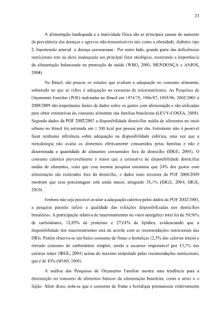 23
A alimentação inadequada e a inatividade física são as principais causas do aumento
da prevalência das doenças e agravos não-transmissíveis tais como a obesidade, diabetes tipo
2, hipertensão arterial e doença coronariana . Por outro lado, grande parte das deficiências
nutricionais tem na dieta inadequada seu principal fator etiológico, mostrando a importância
da alimentação balanceada na promoção da saúde (WHO, 2003; MENDONÇA e ANJOS,
2004).
No Brasil, são poucos os estudos que avaliam a adequação no consumo alimentar,
sobretudo no que se refere à adequação no consumo de micronutrientes. As Pesquisas de
Orçamento Familiar (POF) realizadas no Brasil em 1974/75, 1986/87, 1995/96, 2002/2003 e
2008/2009 são importantes fontes de dados sobre os gastos com alimentação e são utilizadas
para obter estimativas do consumo alimentar das famílias brasileiras (LEVY-COSTA, 2005).
Segundo dados da POF 2002/2003 a disponibilidade domiciliar média de alimentos no meio
urbano no Brasil foi estimada em 1.700 kcal por pessoa por dia. Entretanto não é possível
fazer nenhuma inferência sobre adequação na disponibilidade calórica, uma vez que a
metodologia não avalia os alimentos efetivamente consumidos pelas famílias e não é
determinada a quantidade de alimentos consumidos fora de domicílio (IBGE, 2004). O
consumo calórico provavelmente é maior que a estimativa de disponibilidade domiciliar
média de alimentos, visto que essa mesma pesquisa constatou que 24% dos gastos com
alimentação são realizados fora do domicílio, e dados mais recentes da POF 2008/2009
mostram que essa porcentagem está ainda maior, atingindo 31,1% (IBGE, 2004; IBGE,
2010).
Embora não seja possível avaliar a adequação calórica pelos dados da POF 2002/2003,
a pesquisa permite inferir a qualidade das refeições disponibilizadas nos domicílios
brasileiros. A participação relativa de macronutrientes no valor energético total foi de 59,56%
de carboidratos, 12,83% de proteínas e 27,61% de lipídios, evidenciando que a
disponibilidade dos macronutrientes está de acordo com as recomendações nutricionais das
DRIs. Porém observa-se um baixo consumo de frutas e hortaliças (2,3% das calorias totais) e
elevado consumo de carboidratos simples, sendo a sacarose responsável por 13,7% das
calorias totais (IBGE, 2004) acima do máximo estipulado pelas recomendações nutricionais,
que é de 10% (WHO, 2003).
A análise das Pesquisas de Orçamento Familiar mostra uma tendência para a
diminuição no consumo de alimentos básicos da alimentação brasileira, como o arroz e o
feijão. Além disso, nota-se que o consumo de frutas e hortaliças permaneceu relativamente
 
