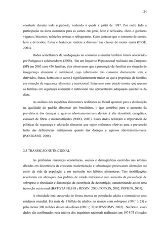 24
constante durante todo o período, tendendo à queda a partir de 1987. Por outro lado a
participação na dieta aumentou para as carnes em geral, leite e derivados, óleos e gorduras
vegetais, biscoitos, refeições prontas e refrigerantes. Cabe destacar que o consumo de carnes,
leite e derivados, frutas e hortaliças tendem a diminuir nas classes de menor renda (IBGE,
2004).
Dados semelhantes de inadequação no consumo alimentar também foram observados
por Panigassi e colaboradores (2008). Em um Inquérito Populacional realizado em Campinas
(SP) em 2003 com 456 famílias, eles observaram que a proporção de famílias em situação de
insegurança alimentar e nutricional, cujo informante não consome diariamente leite e
derivados, frutas, hortaliças e carne é significantemente maior do que a proporção de famílias
em situação de segurança alimentar e nutricional. Entretanto esse estudo mostra que mesmo
as famílias em segurança alimentar e nutricional não apresentaram adequação qualitativa da
dieta.
As análises dos inquéritos alimentares realizados no Brasil apontam para a diminuição
na qualidade do padrão alimentar dos brasileiros, o que contribui para o aumento da
prevalência das doenças e agravos não-transmissíveis devido à alta densidade energética,
escassez de fibras e micronutrientes (WHO, 2003). Esses dados reforçam a importância de
políticas de segurança e educação alimentar que sejam realmente efetivas para a prevenção
tanto das deficiências nutricionais quanto das doenças e agravos não-transmissíveis.
(PANIGASSI, 2008).
2.3 TRANSIÇÃO NUTRICIONAL
As profundas mudanças econômicas, sociais e demográficas ocorridas nas últimas
décadas em decorrência da crescente modernização e urbanização provocaram alterações no
estilo de vida da população e em particular nos hábitos alimentares. Tais modificações
resultaram em alterações dos padrões de estado nutricional com aumento da prevalência de
sobrepeso e obesidade e diminuição da ocorrência de desnutrição, caracterizando assim uma
transição nutricional (BATISTA FILHO e RISSIN, 2003; POPKIN, 2002; POPKIN, 2005).
A obesidade está crescendo de forma intensa na população adulta e tornando-se uma
epidemia mundial. Há mais de 1 bilhão de adultos no mundo com sobrepeso (IMC ≥ 25) e
pelo menos 300 milhões desses são obesos (IMC ≥ 30) (OPAS/OMS, 2003). No Brasil, esses
dados são confirmados pela análise dos inquéritos nacionais realizados em 1974/75 (Estudos
 