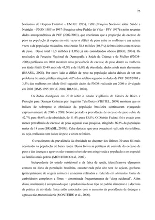 25
Nacionais de Despesa Familiar – ENDEF 1975), 1989 (Pesquisa Nacional sobre Saúde e
Nutrição – PNSN 1989) e 1997 (Pesquisa sobre Padrão de Vida – PPV 1997) e pelos recentes
dados antropométricos da POF (2002/2003), que revelaram que a proporção do excesso de
peso na população já supera em oito vezes o déficit de peso entre as mulheres e em quinze
vezes o da população masculina, totalizando 38,8 milhões (40,6%) de brasileiros com excesso
de peso. Desse total 10,5 milhões (11,0%) já são considerados obesos (IBGE, 2004). Os
resultados da Pesquisa Nacional de Demografia e Saúde da Criança e da Mulher (PNDS-
2006) publicada em 2008 mostram uma prevalência de excesso de peso dentre as mulheres
em idade fértil (15-49 anos) de 43,0% e de 16,0% de obesidade, dados ainda mais alarmantes
(BRASIL, 2008). Por outro lado o déficit de peso na população adulta deixou de ser um
problema de saúde pública atingindo 4,0% dos adultos segundo os dados da POF 2002/2003 e
3,5% das mulheres em idade fértil segundo dados da PNDS realizado em 2006 e divulgado
em 2008 (OMS 1995; IBGE, 2004; BRASIL, 2008).
Os dados divulgados em 2010 sobre o estudo Vigilância de Fatores de Risco e
Proteção para Doenças Crônicas por Inquérito Telefônico (VIGITEL, 2009) mostram que os
índices de sobrepeso e obesidade da população brasileira continuaram avançando
expressivamente de 2006 a 2009. Nesse período a prevalência de excesso de peso subiu de
42,7% para 46,6% e de obesidade, de 11,4% para 13,9%. O Distrito Federal foi o estado com
menor prevalência de excesso de peso segundo essa pesquisa, atingindo 36,2% da população
maior de 18 anos (BRASIL, 2010b). Cabe destacar que essa pesquisa é realizada via telefone,
ou seja, realizada com dados de peso e altura referidos.
O crescimento da prevalência da obesidade no decorrer dos últimos 30 anos foi mais
acentuado na população de baixa renda. Dessa forma as políticas de controle do excesso de
peso e das doenças e agravos não-transmissíveis devem atingir toda a população e em especial
as famílias mais pobres (MONTEIRO et al., 2007).
Independente do estado nutricional e da faixa de renda, identificam-se elementos
comuns na dieta da população brasileira, caracterizada pelo alto teor de açúcar, gorduras
(principalmente de origem animal) e alimentos refinados e reduzida em alimentos fontes de
carboidratos complexos e fibras – denominada frequentemente de “dieta ocidental”. Além
disso, atualmente é comprovado que o predomínio desse tipo de padrão alimentar e o declínio
da prática de atividade física estão associados com o aumento da prevalência de doenças e
agravos não-transmissíveis (MONTEIRO et al., 2000).
 
