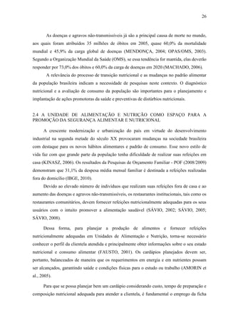 26
As doenças e agravos não-transmissíveis já são a principal causa de morte no mundo,
aos quais foram atribuídos 35 milhões de óbitos em 2005, quase 60,0% da mortalidade
mundial e 45,9% da carga global de doenças (MENDONÇA, 2004; OPAS/OMS, 2003).
Segundo a Organização Mundial da Saúde (OMS), se essa tendência for mantida, elas deverão
responder por 73,0% dos óbitos e 60,0% da carga de doenças em 2020 (MACHADO, 2006).
A relevância do processo de transição nutricional e as mudanças no padrão alimentar
da população brasileira indicam a necessidade de pesquisas neste contexto. O diagnóstico
nutricional e a avaliação de consumo da população são importantes para o planejamento e
implantação de ações promotoras da saúde e preventivas de distúrbios nutricionais.
2.4 A UNIDADE DE ALIMENTAÇÃO E NUTRIÇÃO COMO ESPAÇO PARA A
PROMOÇÃO DA SEGURANÇA ALIMENTAR E NUTRICIONAL
A crescente modernização e urbanização do país em virtude do desenvolvimento
industrial na segunda metade do século XX provocaram mudanças na sociedade brasileira
com destaque para os novos hábitos alimentares e padrão de consumo. Esse novo estilo de
vida faz com que grande parte da população tenha dificuldade de realizar suas refeições em
casa (KINASZ, 2006). Os resultados da Pesquisas de Orçamento Familiar - POF (2008/2009)
demonstram que 31,1% da despesa média mensal familiar é destinada a refeições realizadas
fora do domicílio (IBGE, 2010).
Devido ao elevado número de indivíduos que realizam suas refeições fora de casa e ao
aumento das doenças e agravos não-transmissíveis, os restaurantes institucionais, tais como os
restaurantes comunitários, devem fornecer refeições nutricionalmente adequadas para os seus
usuários com o intuito promover a alimentação saudável (SÁVIO, 2002; SÁVIO, 2005;
SÁVIO, 2008).
Dessa forma, para planejar a produção de alimentos e fornecer refeições
nutricionalmente adequadas em Unidades de Alimentação e Nutrição, torna-se necessário
conhecer o perfil da clientela atendida e principalmente obter informações sobre o seu estado
nutricional e consumo alimentar (FAUSTO, 2001). Os cardápios planejados devem ser,
portanto, balanceados de maneira que os requerimentos em energia e em nutrientes possam
ser alcançados, garantindo saúde e condições físicas para o estudo ou trabalho (AMORIN et
al., 2005).
Para que se possa planejar bem um cardápio considerando custo, tempo de preparação e
composição nutricional adequada para atender a clientela, é fundamental o emprego da ficha
 