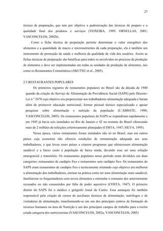 27
técnica de preparação, que tem por objetivo a padronização das técnicas de preparo e a
qualidade final dos produtos e serviços (TEIXEIRA, 1999; ORNELLAS, 2001;
VASCONCELOS, 2002b).
Como a ficha técnica de preparação permite determinar o valor energético dos
alimentos e a quantidade de macro e micronutrientes da cada preparação, ela é também um
instrumento de promoção da saúde e melhoria da qualidade de vida dos usuários. Assim as
fichas técnicas de preparação são benéficas para todos os envolvidos no processo de produção
de alimentos e deve ser implementadas em todas as unidades de produção de alimentos, tais
como os Restaurantes Comunitários (AKUTSU et al., 2005).
2.5 RESTAURANTES POPULARES
Os primeiros registros de restaurantes populares no Brasil são da década de 1940
quando da criação do Serviço de Alimentação da Previdência Social (SAPS) pelo Decreto-
Lei n º 2478 cujo objetivo era proporcionar aos trabalhadores alimentação adequada e barata
além de promover educação nutricional, formar pessoal técnico especializado e apoiar
pesquisas sobre alimentação e nutrição da população (L’ABBATE, 1988;
VASCONCELOS, 2005). Os restaurantes populares do SAPS se expandiram rapidamente e
em 1945 já havia seis instalados no Rio de Janeiro e 42 no restante do Brasil oferecendo
mais de 2 milhões de refeições criteriosamente planejadas (COSTA, 1947; SILVA, 1995).
Nessa época, vários restaurantes foram instalados não só no Brasil, mas em outros
países cuja economia não oferecia condições de remuneração adequada aos seus
trabalhadores, o que levou esses países a criarem programas que oferecessem alimentação
saudável e a baixo custo à população de baixa renda, devendo essa ser uma solução
emergencial e transitória. Os restaurantes populares nesse período eram divididos em duas
categorias: restaurantes de cardápio fixo e restaurantes sem cardápio fixo. Os restaurantes do
SAPS eram restaurantes de cardápio fixo e tecnicamente orientado cujo objetivo era melhorar
a alimentação dos trabalhadores, ensinar na prática como ter uma alimentação mais saudável,
familiarizar os frequentadores com novos alimentos e estimular o consumo dos anteriormente
recusados ou não consumidos por falta de poder aquisitivo (COSTA, 1947). O primeiro
diretor do SAPS foi o médico e geógrafo Josué de Castro. Essa autarquia foi também
responsável pela criação de cursos de auxiliares técnicos de alimentação, nutrólogos e de
visitadoras de alimentação, transformando-se em um dos principais centros de formação de
recursos humanos na área de Nutrição e um dos principais campos de trabalho para a recém
criada categoria dos nutricionistas (VASCONCELOS, 2002a; VASCONCELOS, 2005)
 