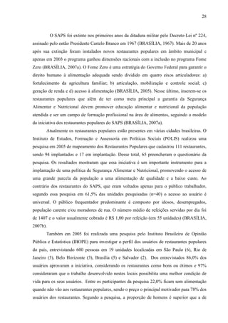 28
O SAPS foi extinto nos primeiros anos da ditadura militar pelo Decreto-Lei nº 224,
assinado pelo então Presidente Castelo Branco em 1967 (BRASÍLIA, 1967). Mais de 20 anos
após sua extinção foram instalados novos restaurantes populares em âmbito municipal e
apenas em 2003 o programa ganhou dimensões nacionais com a inclusão no programa Fome
Zero (BRASÍLIA, 2007a). O Fome Zero é uma estratégia do Governo Federal para garantir o
direito humano à alimentação adequada sendo dividido em quatro eixos articuladores: a)
fortalecimento da agricultura familiar; b) articulação, mobilização e controle social; c)
geração de renda e d) acesso à alimentação (BRASÍLIA, 2005). Nesse último, inserem-se os
restaurantes populares que além de ter como meta principal a garantia da Segurança
Alimentar e Nutricional devem promover educação alimentar e nutricional da população
atendida e ser um campo de formação profissional na área de alimentos, seguindo o modelo
da iniciativa dos restaurantes populares do SAPS (BRASÍLIA, 2007a).
Atualmente os restaurantes populares estão presentes em várias cidades brasileiras. O
Instituto de Estudos, Formação e Assessoria em Políticas Sociais (POLIS) realizou uma
pesquisa em 2005 de mapeamento dos Restaurantes Populares que cadastrou 111 restaurantes,
sendo 94 implantados e 17 em implantação. Desse total, 65 preencheram o questionário da
pesquisa. Os resultados mostraram que essa iniciativa é um importante instrumento para a
implantação de uma política de Segurança Alimentar e Nutricional, promovendo o acesso de
uma grande parcela da população a uma alimentação de qualidade e a baixo custo. Ao
contrário dos restaurantes do SAPS, que eram voltados apenas para o público trabalhador,
segundo essa pesquisa em 61,5% das unidades pesquisadas (n=40) o acesso ao usuário é
universal. O público frequentador predominante é composto por idosos, desempregados,
população carente e/ou moradores de rua. O número médio de refeições servidas por dia foi
de 1407 e o valor usualmente cobrado é R$ 1,00 por refeição (em 55 unidades) (BRASÍLIA,
2007b).
Também em 2005 foi realizada uma pesquisa pelo Instituto Brasileiro de Opinião
Pública e Estatística (IBOPE) para investigar o perfil dos usuários de restaurantes populares
do país, entrevistando 600 pessoas em 19 unidades localizadas em São Paulo (6), Rio de
Janeiro (3), Belo Horizonte (3), Brasília (5) e Salvador (2). Dos entrevistados 86,0% dos
usuários aprovaram a iniciativa, considerando os restaurantes como bons ou ótimos e 97%
consideraram que o trabalho desenvolvido nestes locais possibilita uma melhor condição de
vida para os seus usuários. Entre os participantes da pesquisa 22,0% ficam sem alimentação
quando não vão aos restaurantes populares, sendo o preço o principal motivador para 78% dos
usuários dos restaurantes. Segundo a pesquisa, a proporção de homens é superior que a de
 