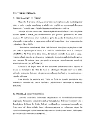 31
3 MATERIAIS E MÉTODO
3.1 DELINEAMENTO DO ESTUDO
O desenho do presente estudo, de caráter transversal exploratório, foi escolhido por ser
esta a primeira pesquisa a estabelecer a relação entre os objetivos propostos pelo Programa
Restaurantes Comunitários e a Atenção Dietética prestada aos seus usuários.
A equipe de coleta de dados foi constituída por dois nutricionistas e cinco estagiários
bolsistas PROIC e PIBEX, previamente treinados para garantir a padronização dos dados
coletados. Os instrumentos foram escolhidos a partir de revisão de literatura, tendo sido
selecionados os que melhor se ajustaram ao modelo teórico escolhido e com base em pesquisa
realizada por Sávio (2005).
No momento da coleta dos dados, cada indivíduo participante da pesquisa recebeu
uma carta de apresentação do estudo e o Termo de Consentimento Livre e Esclarecido
(APÊNDICE A). Uma cópia desse termo, devidamente assinado, ficou com a equipe
responsável pela pesquisa e outra, com o participante. Além disso, cada instituição recebeu
uma carta que foi assinada e que corresponde ao termo de consentimento da unidade de
alimentação de nutrição (APÊNDICE B).
Realizou-se um projeto piloto em dois restaurantes comunitários com o objetivo de
avaliar os instrumentos de coleta de dados e a abordagem utilizada, sendo esses dados
utilizados na amostra final, pois não ocorreram mudanças significativas nos questionários e
métodos utilizados.
Essa pesquisa foi aprovada pelo Comitê de Ética em pesquisa envolvendo seres
humanos da Faculdade de Ciências e Saúde da Universidade de Brasília (nº do protocolo:
190/2008).
3.2 AMOSTRA E COLETA DE DADOS
A amostra foi calculada com base na listagem oficial dos oito restaurantes vinculados
ao programa Restaurantes Comunitários da Secretaria de Estado de Desenvolvimento Social e
Transferência de Renda do Distrito Federal, considerando os restaurantes inaugurados até
fevereiro de 2009. Duas unidades foram excluídas da pesquisa, por realizarem o preparo das
refeições de madrugada inviabilizando a coleta de dados. Dessa forma a amostra foi composta
por seis unidades, demonstradas no Quadro 2.
 