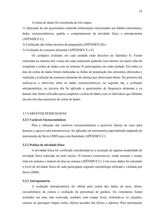 33
A coleta de dados foi constituída de três etapas:
1) Aplicação de um questionário contendo informações relacionadas aos hábitos alimentares,
dados socioeconômicos, padrão e comportamento da atividade física e antropometria
(APÊNDICE C);
2) Confecção das fichas técnicas de preparação (APÊNDICE D) e
3) Avaliação do consumo alimentar (APÊNDICE E e F).
Os cardápios avaliados em cada unidade estão descritos no Apêndice G. Foram
realizadas no mínimo três visitas em cada restaurante podendo esse número ser maior afim de
completar a coleta de dados com no mínimo 41 participantes em cada unidade. Em todos os
dias de coleta de dados foram elaboradas as fichas de preparação dos alimentos oferecidos e
realizada a avaliação do consumo alimentar do almoço por observação direta. No primeiro dia
realizou-se a entrevista sobre os dados socioeconômicos; no segundo dia, a avaliação
antropométrica; no terceiro dia foi aplicado o questionário de frequencia alimentar e os
demais dias foram utilizados para completar a coleta de dados com os indivíduos que faltaram
um dos três dias anteriores de coleta de dados.
3.3 VARIÁVEIS PESQUISADAS
3.3.1 Variáveis Socioeconômicas
Para a obtenção das variáveis socioeconômicas e possíveis fatores de risco para
doenças e agravos não-transmissíveis, foi aplicado um instrumento especialmente adaptado do
instrumento de Sávio (2005) para esta finalidade (APÊNDICE C).
3.3.2 Prática de atividade física
A atividade física foi verificada considerando-se a execução de alguma modalidade de
atividade física realizada em pelo menos 10 minutos consecutivos, sendo anotado o tempo
total em minutos e número de dias na semana (APÊNDICE C). Com esses dados foi calculado
o nível de atividade física de cada participante segundo metodologia utilizada e validada por
Sávio (2008).
3.3.3 Antropometria
A avaliação antropométrica foi obtida pela coleta dos dados de peso, altura,
circunferência da cintura e avaliação do percentual de gordura. Os voluntários foram
avaliados em uma sala reservada, medidos com roupas leves, retirando-se os calçados,
casacos ou quaisquer roupas extras, objetos pesados dos bolsos e adornos. Para mensuração
 
