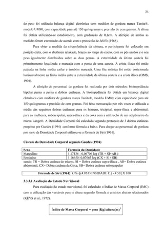34
do peso foi utilizada balança digital eletrônica com medidor de gordura marca Tanita®,
modelo UM80, com capacidade para até 150 quilogramas e precisão de cem gramas. A altura
foi obtida utilizando-se estadiômetro, com graduação de 0,1cm. A aferição de ambas as
medidas foram executadas de acordo com o protocolo de Jeliffe (1968).
Para obter a medida da circunferência da cintura, o participante foi colocado em
posição ereta, com o abdômen relaxado, braços ao longo do corpo, com os pés unidos e o seu
peso igualmente distribuídos sobre as duas pernas. A extremidade da última costela foi
primeiramente localizada e marcada com a ponta de uma caneta. A crista ilíaca foi então
palpada na linha média axilar e também marcada. Uma fita métrica foi então posicionada
horizontalmente na linha média entre a extremidade da última costela e a crista ilíaca (OMS,
1998).
A aferição do percentual de gordura foi realizada por dois métodos: bioimpedância
bipolar perna a perna e dobras cutâneas. A bioimpedância foi obtida em balança digital
eletrônica com medidor de gordura marca Tanita®, modelo UM80, com capacidade para até
150 quilogramas e precisão de cem gramas. Foi feita mensuração por três vezes e utilizada a
média das seguintes dobras cutâneas: para os homens, tricipital, supra-ilíaca e abdominal;
para as mulheres, subescapular, supra-ilíaca e da coxa com a utilização de um adipômetro da
marca Lange®. A Densidade Corporal foi calculada segundo protocolo de 3 dobras cutâneas
proposto por Guedes (1994) conforme fórmula a baixo. Para chegar ao percentual de gordura
por meio da Densidade Corporal utilizou-se a fórmula de Siri (1961).
Cálculo da Densidade Corporal segundo Guedes (1994)
Sexo Fórmula da Densidade
Masculino 1,17136 - 0,06706 log (TR + SI+AB )
Feminino 1,16650- 0,07063 log (CX + SI+ SB)
sendo: TR = Dobra cutânea do tríceps, SI = Dobra cutânea supra-ilíaca , AB= Dobra cutânea
abdominal, CX= Dobra cutânea da Coxa, SB= Dobra cutânea subescapular
Fórmula de Siri (1961): G%=[(4.95/DENSIDADE C.) - 4.50] X 100
3.3.3.1 Avaliação do Estado Nutricional
Para avaliação do estado nutricional, foi calculado o Índice de Massa Corporal (IMC)
com a utilização das variáveis peso e altura segundo fórmula e critérios abaixo relacionados
(KEYS et al., 1972).
Índice de Massa Corporal = peso (Kg)/altura(m)2
 