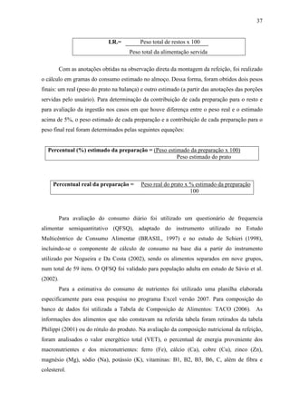 37
I.R.= Peso total de restos x 100
Peso total da alimentação servida
Com as anotações obtidas na observação direta da montagem da refeição, foi realizado
o cálculo em gramas do consumo estimado no almoço. Dessa forma, foram obtidos dois pesos
finais: um real (peso do prato na balança) e outro estimado (a partir das anotações das porções
servidas pelo usuário). Para determinação da contribuição de cada preparação para o resto e
para avaliação da ingestão nos casos em que houve diferença entre o peso real e o estimado
acima de 5%, o peso estimado de cada preparação e a contribuição de cada preparação para o
peso final real foram determinados pelas seguintes equações:
Para avaliação do consumo diário foi utilizado um questionário de frequencia
alimentar semiquantitativo (QFSQ), adaptado do instrumento utilizado no Estudo
Multicêntrico de Consumo Alimentar (BRASIL, 1997) e no estudo de Schieri (1998),
incluindo-se o componente de cálculo de consumo na base dia a partir do instrumento
utilizado por Nogueira e Da Costa (2002), sendo os alimentos separados em nove grupos,
num total de 59 itens. O QFSQ foi validado para população adulta em estudo de Sávio et al.
(2002).
Para a estimativa do consumo de nutrientes foi utilizado uma planilha elaborada
especificamente para essa pesquisa no programa Excel versão 2007. Para composição do
banco de dados foi utilizada a Tabela de Composição de Alimentos: TACO (2006). As
informações dos alimentos que não constavam na referida tabela foram retirados da tabela
Philippi (2001) ou do rótulo do produto. Na avaliação da composição nutricional da refeição,
foram analisados o valor energético total (VET), o percentual de energia proveniente dos
macronutrientes e dos micronutrientes: ferro (Fe), cálcio (Ca), cobre (Cu), zinco (Zn),
magnésio (Mg), sódio (Na), potássio (K), vitaminas: B1, B2, B3, B6, C, além de fibra e
colesterol.
Percentual (%) estimado da preparação = (Peso estimado da preparação x 100)
Peso estimado do prato
Percentual real da preparação = Peso real do prato x % estimado da preparação
100
 