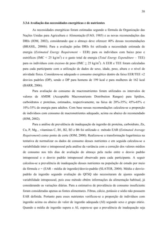 38
3.3.6 Avaliação das necessidades energéticas e de nutrientes
As necessidades energéticas foram estimadas segundo a fórmula da Organização das
Nações Unidas para Agricultura e Alimentação (FAO, 1985) e as novas recomendações das
DRIs (IOM, 2002), considerando que o almoço deve oferecer 40% dessas recomendações
(BRASIL, 2006b). Para a avaliação pelas DRIs foi utilizada a necessidade estimada de
energia (Estimated Energy Requirement – EER) para os indivíduos com baixo peso e
eutróficos (IMC < 25 kg/m2
) e o gasto total de energia (Total Energy Expenditure – TEE)
para os indivíduos com excesso de peso (IMC > 25 kg/m2
). A EER e TEE foram calculadas
para cada participante com a utilização de dados de sexo, idade, peso, altura e o nível de
atividade física. Considerou-se adequado o consumo energético dentro da faixa EER/TEE ±2
desvios padrões (DP), sendo o DP para homens de 199 kcal e para mulheres de 162 kcal
(BARR, 2006).
Para avaliação do consumo de macronutrientes foram utilizados os intervalos de
valores de AMDR (Acceptable Macronutrients Distribution Ranges) para lipídios,
carboidratos e proteínas, estimados, respectivamente, na faixa de 20%-35%; 45%-65% e
10%-35% de energia para adultos. Com base nessas recomendações calculou-se a proporção
de indivíduos com consumo de macronutrientes adequado, acima ou abaixo do recomendado
(IOM, 2002).
Para a análise de prevalência de inadequação da ingestão de proteína, carboidrato, Zn,
Cu, P, Mg, , vitaminas C, B1, B2, B3 e B6 foi utilizado o método EAR (Estimated Average
Requirement) como ponto de corte (IOM, 2000). Realizou-se a transformação logarítmica na
tentativa de normalizar os dados de consumo desses nutrientes e em seguida calculou-se a
variabilidade inter e intrapessoal pela análise da variância com a correção dos valores médios
de consumo nos três dias de avaliação do almoço pela razão entre o desvio padrão
intrapessoal e o desvio padrão intrapessoal observado para cada participante. A seguir
calculou-se a prevalência de inadequação desses nutrientes na população de estudo por meio
da fórmula z = (EAR - média de ingestão)/desvio-padrão (SLATER, 2004). Média e desvio-
padrão da ingestão segundo avaliação do QFSQ não necessitaram de ajustes segundo
variabilidade intrapessoal, pois esse método obtém informações da alimentação habitual, já
considerando as variações diárias. Para a estimativa de prevalência de consumo insuficiente
foram consideradas apenas as fontes alimentares. Fibras, cálcio, potássio e sódio não possuem
EAR definida. Portanto para esses nutrientes verificou-se a proporção de indivíduos com
ingestão acima ou abaixo do valor de ingestão adequada (AI) segundo sexo e grupo etário.
Quando a média de ingestão supera a AI, espera-se que a prevalência de inadequação seja
 