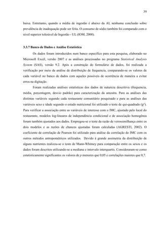 39
baixa. Entretanto, quando a média de ingestão é abaixo da AI, nenhuma conclusão sobre
prevalência de inadequação pode ser feita. O consumo de sódio também foi comparado com o
nível superior tolerável de Ingestão - UL (IOM, 2000).
3.3.7 Banco de Dados e Análise Estatística
Os dados foram introduzidos num banco específico para esta pesquisa, elaborado no
Microsoft Excel, versão 2007 e as análises processadas no programa Statistical Analysis
System (SAS), versão 9.2. Após a construção do formulário de dados, foi realizada a
verificação por meio da análise de distribuição de frequencia, comparando-se os valores de
cada variável no banco de dados com aqueles possíveis de ocorrência de maneira a evitar
erros na digitação.
Foram realizadas análises estatísticas dos dados de natureza descritiva (frequencia,
média, porcentagem, desvio padrão) para caracterização da amostra. Para as análises das
distintas variáveis segundo cada restaurante comunitário pesquisado e para as análises das
variáveis sexo e idade segundo o estado nutricional foi utilizado o teste de qui-quadrado (χ²).
Para verificar a associação entre as variáveis de interesse com o IMC, ajustado pelo local do
restaurante, modelos log-lineares de independência condicional e de associação homogênea
foram também ajustados aos dados. Empregou-se o teste da razão de verossimilhança entre os
dois modelos e as razões de chances ajustadas foram calculadas (AGRESTI, 2002). O
coeficiente de correlação de Pearson foi utilizado para análise da correlação do IMC com os
outros métodos antropométricos utilizados. Devido à grande assimetria da distribuição de
alguns nutrientes realizou-se o teste de Mann-Whitney para comparação entre os sexos e os
dados foram descritos utilizando-se a mediana e intervalo interquartis. Consideraram-se como
estatisticamente significantes os valores de p menores que 0,05 e correlações maiores que 0,7.
 