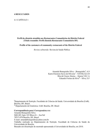 40
4 RESULTADOS
4.1 CAPÍTULO 1
Perfil da clientela atendida nos Restaurantes Comunitários do Distrito Federal
(Título resumido: Perfil clientela Restaurante Comunitário DF)
Profile of the customers of community restaurants of the Distrito Federal
Revista submetida: Revista de Saúde Pública
Amanda Branquinho Silva – BranquinhoI
, A.S
Karin Eleonora Savio de OliveiraI
– SÁVIO, K.E.O
Rita de Cássia Akutsu – AkutsuI
, R.C.A
Eduardo Freitas da SilvaII
– Silva, E.F
I
Departamento de Nutrição. Faculdade de Ciências da Saúde. Universidade de Brasília (UnB).
Brasília, DF, Brasil.
II
Departamento de Estatística. UnB. Brasília, DF, Brasil
Correspondência para/ Correspondence to:
Amanda Branquinho Silva
SQS 403 Apto 103 Bloco G - Asa Sul
70237-070 Brasília, DF, Brasil
E-mail: amandabranquinho@yahoo.com.br
Trabalho realizado no Departamento de Nutrição. Faculdade de Ciências da Saúde da
Universidade de Brasília.
Baseado em dissertação de mestrado apresentada à Universidade de Brasília, em 2010.
 