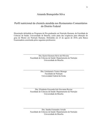 iv
Amanda Branquinho Silva
Perfil nutricional da clientela atendida nos Restaurantes Comunitários
do Distrito Federal
Dissertação defendida no Programa de Pós-graduação em Nutrição Humana, da Faculdade de
Ciências da Saúde, Universidade de Brasília, como parte das exigências para obtenção do
grau de Mestre em Nutrição Humana. Defendida em 23 de agosto de 2010, pela Banca
Examinadora constituída pelos seguintes professores:
______________________________________________________________
Dra. Karin Eleonora Sávio de Oliveira
Faculdade de Ciências da Saúde/ Departamento de Nutrição
Universidade de Brasília
______________________________________________________________
Dra. Estelamaris Tronco Monego
Faculdade de Nutrição
Universidade Federal de Goiás
______________________________________________________________
Dra. Elisabetta Gioconda Iole Giovanna Recine
Faculdade de Ciências da Saúde/ Departamento de Nutrição
Universidade de Brasília
______________________________________________________________
Dra. Sandra Fernandes Arruda
Faculdade de Ciências da Saúde/ Departamento de Nutrição
Universidade de Brasília
 