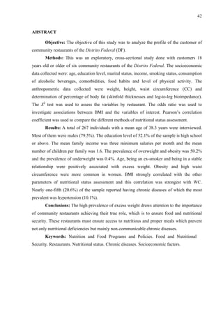 42
ABSTRACT
Objective: The objective of this study was to analyze the profile of the customer of
community restaurants of the Distrito Federal (DF).
Methods: This was an exploratory, cross-sectional study done with customers 18
years old or older of six community restaurants of the Distrito Federal. The socioeconomic
data collected were: age, education level, marital status, income, smoking status, consumption
of alcoholic beverages, comorbidities, food habits and level of physical activity. The
anthropometric data collected were weight, height, waist circumference (CC) and
determination of percentage of body fat (skinfold thicknesses and leg-to-leg bioimpedance).
The X2
test was used to assess the variables by restaurant. The odds ratio was used to
investigate associations between BMI and the variables of interest. Pearson’s correlation
coefficient was used to compare the different methods of nutritional status assessment.
Results: A total of 267 individuals with a mean age of 38.3 years were interviewed.
Most of them were males (79.5%). The education level of 52.1% of the sample is high school
or above. The mean family income was three minimum salaries per month and the mean
number of children per family was 1.6. The prevalence of overweight and obesity was 50.2%
and the prevalence of underweight was 0.4%. Age, being an ex-smoker and being in a stable
relationship were positively associated with excess weight. Obesity and high waist
circumference were more common in women. BMI strongly correlated with the other
parameters of nutritional status assessment and this correlation was strongest with WC.
Nearly one-fifth (20.6%) of the sample reported having chronic diseases of which the most
prevalent was hypertension (10.1%).
Conclusions: The high prevalence of excess weight draws attention to the importance
of community restaurants achieving their true role, which is to ensure food and nutritional
security. These restaurants must ensure access to nutritious and proper meals which prevent
not only nutritional deficiencies but mainly non-communicable chronic diseases.
Keywords: Nutrition and Food Programs and Policies. Food and Nutritional
Security. Restaurants. Nutritional status. Chronic diseases. Socioeconomic factors.
 