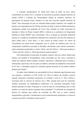 45
A avaliação antropométrica foi obtida pela coleta de dados de peso, altura,
circunferência da cintura (CC) e avaliação do percentual de gordura segundo protocolo de
Guedes (1994)8
e avaliação por bioimpedância bipolar de membros inferiores. Os
participantes da pesquisa foram avaliados em uma sala reservada segundo protocolo de
Jeliffe9
. Para mensuração do peso foi utilizada balança digital eletrônica com medidor de
gordura, com capacidade para até 150 Kg e precisão de 100g. A altura foi obtida utilizando-se
estadiômetro portátil com graduação de 0,1cm. Para avaliação do estado nutricional foi
calculado o Índice de Massa Corporal (IMC) e utilizou-se os parâmetros da Organização
Mundial de Saúde (OMS)10
para classificação. Para a avaliação da obesidade abdominal
realizou-se a medida da circunferência abdominal em centímetros com uma fita inelástica no
ponto médio entre a crista ilíaca e a face externa da última costela. Os valores da
circunferência da cintura foram comparados com os valores de referência para risco de
complicações metabólicas associadas à obesidade, classificadas como normal, aumentada e
muito aumentada considerando os valores <80cm, entre 80 e 88cm e > 88cm para mulheres e
< 94cm, entre 94 e 102cm e >102cm para homens respectivamente11
.
Para determinação do percentual de gordura corporal, além dos valores obtidos pela
balança com medidor de bioimpedância, foram mensuradas por três vezes e utilizada as
médias das seguintes dobras cutâneas: tricipital; supra-ilíaca e abdominal para os homens e
subescapular, supra-ilíaca e da coxa para as mulheres, utilizando um adipômetro com precisão
de 0,5 mm. A densidade corporal foi calculada segundo protocolo de três dobras cutâneas
proposto por Guedes8
.
Os dados foram tabulados em uma planilha do Excel elaborada especificamente para
essa pesquisa e analisados no SAS (versão 9.2). Para as análises das distintas variáveis
segundo restaurante comunitário pesquisado, foi utilizado o teste de X2
. Para verificar a
associação entre as variáveis de interesse com o IMC, ajustado pelo local do restaurante,
modelos log-lineares de independência condicional e de associação homogênea foram
também ajustados aos dados. Empregou-se o teste da razão de verossimilhança entre os dois
modelos e as razões de chances ajustadas foram calculadas12
. O coeficiente de correlação de
Pearson foi utilizado para análise da correlação do IMC com os outros métodos
antropométricos utilizados. Consideraram-se como estatisticamente significantes os valores de
p menores que 0,05 e correlações maiores que 0,7.
 
