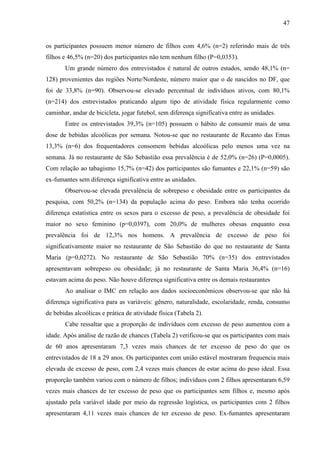 47
os participantes possuem menor número de filhos com 4,6% (n=2) referindo mais de três
filhos e 46,5% (n=20) dos participantes não tem nenhum filho (P=0,0353).
Um grande número dos entrevistados é natural de outros estados, sendo 48,1% (n=
128) provenientes das regiões Norte/Nordeste, número maior que o de nascidos no DF, que
foi de 33,8% (n=90). Observou-se elevado percentual de indivíduos ativos, com 80,1%
(n=214) dos entrevistados praticando algum tipo de atividade física regularmente como
caminhar, andar de bicicleta, jogar futebol, sem diferença significativa entre as unidades.
Entre os entrevistados 39,3% (n=105) possuem o hábito de consumir mais de uma
dose de bebidas alcoólicas por semana. Notou-se que no restaurante de Recanto das Emas
13,3% (n=6) dos frequentadores consomem bebidas alcoólicas pelo menos uma vez na
semana. Já no restaurante de São Sebastião essa prevalência é de 52,0% (n=26) (P=0,0005).
Com relação ao tabagismo 15,7% (n=42) dos participantes são fumantes e 22,1% (n=59) são
ex-fumantes sem diferença significativa entre as unidades.
Observou-se elevada prevalência de sobrepeso e obesidade entre os participantes da
pesquisa, com 50,2% (n=134) da população acima do peso. Embora não tenha ocorrido
diferença estatística entre os sexos para o excesso de peso, a prevalência de obesidade foi
maior no sexo feminino (p=0,0397), com 20,0% de mulheres obesas enquanto essa
prevalência foi de 12,3% nos homens. A prevalência de excesso de peso foi
significativamente maior no restaurante de São Sebastião do que no restaurante de Santa
Maria (p=0,0272). No restaurante de São Sebastião 70% (n=35) dos entrevistados
apresentavam sobrepeso ou obesidade; já no restaurante de Santa Maria 36,4% (n=16)
estavam acima do peso. Não houve diferença significativa entre os demais restaurantes
Ao analisar o IMC em relação aos dados socioeconômicos observou-se que não há
diferença significativa para as variáveis: gênero, naturalidade, escolaridade, renda, consumo
de bebidas alcoólicas e prática de atividade física (Tabela 2).
Cabe ressaltar que a proporção de indivíduos com excesso de peso aumentou com a
idade. Após análise de razão de chances (Tabela 2) verificou-se que os participantes com mais
de 60 anos apresentaram 7,3 vezes mais chances de ter excesso de peso do que os
entrevistados de 18 a 29 anos. Os participantes com união estável mostraram frequencia mais
elevada de excesso de peso, com 2,4 vezes mais chances de estar acima do peso ideal. Essa
proporção também variou com o número de filhos; indivíduos com 2 filhos apresentaram 6,59
vezes mais chances de ter excesso de peso que os participantes sem filhos e, mesmo após
ajustado pela variável idade por meio da regressão logística, os participantes com 2 filhos
apresentaram 4,11 vezes mais chances de ter excesso de peso. Ex-fumantes apresentaram
 