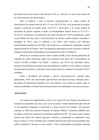 48
prevalência de excesso de peso mais elevada (67,8%; n= 40) com 2,2 vezes mais chances de
ter excesso de peso que não-fumantes.
Para as mulheres e para os homens, respectivamente, os valores médios de
circunferência da cintura foram de 86,7±11,1cm e 82,3±10,7cm, os de percentual de gordura
segundo o protocolo de Guedes foram 18,3±6,1% e 28,22±4,9%, e os valores médios de
percentual de gordura segundo os dados da bioimpedância bipolar foram de 21±7,1% e
30,1±8,1%. Encontrou-se circunferência da cintura elevada em 31,09% da população, sendo
as prevalências de risco para o desenvolvimento de doenças cardiovasculares associadas à
obesidade de 58,2% entre as mulheres e de 24,0% entre homens, com diferença
estatisticamente significativa (p<0,001). De acordo com a avaliação da composição corporal
segundo protocolo de Guedes, 46,8% da população apresentam excesso de gordura corporal;
segundo avaliação pela bioimpedância, esse percentual é de 40,1% (Tabela 3).
Observou-se correlação positiva entre os dados de IMC com os demais parâmetros de
avaliação do estado nutricional, sendo essa correlação mais forte com a circunferência da
cintura (r=0,896; p<0,0001). Na Tabela 4 verifica-se que 97,3% dos indivíduos obesos
possuem circunferência da cintura acima dos parâmetros saudáveis. Com relação à avaliação
do percentual de gordura, a correlação entre as duas forma de avaliação foi elevada (r=0.817;
p<0,0001).
Sobre a prevalência das doenças e agravos não-transmissíveis referidas pelos
participantes, 20,6% dos entrevistados apresentaram uma dessas doenças. Destaque para a
prevalência da hipertensão atingindo 10,1% dos usuários. Com exceção do câncer, todas as
outras comorbidades avaliadas foram mais prevalentes nos participantes com excesso de peso.
DISCUSSÃO
Os usuários são frequentadores cativos, com quase 80% da clientela almoçando nos
restaurantes comunitários de cinco a seis vezes na semana. O fator determinante para mais de
2/3 da população frequentar o restaurante é o preço acessível da refeição. Uma pesquisa
realizada em 2005 pelo Instituto Brasileiro de Opinião Pública e Estatística (IBOPE) para
investigar o perfil dos usuários de restaurantes populares do DF e de outras quatro capitais
mostrou que 86,0% dos usuários aprovam a iniciativa, considerando os restaurantes como
bons ou ótimos e 97,0% acreditam que o trabalho desenvolvido nestes locais possibilita uma
melhor condição de vida para os seus usuários. Entre os participantes da pesquisa realizada
 