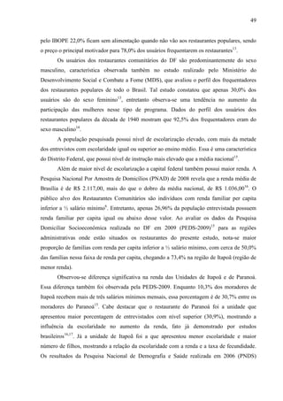 49
pelo IBOPE 22,0% ficam sem alimentação quando não vão aos restaurantes populares, sendo
o preço o principal motivador para 78,0% dos usuários frequentarem os restaurantes13
.
Os usuários dos restaurantes comunitários do DF são predominantemente do sexo
masculino, característica observada também no estudo realizado pelo Ministério do
Desenvolvimento Social e Combate a Fome (MDS), que avaliou o perfil dos frequentadores
dos restaurantes populares de todo o Brasil. Tal estudo constatou que apenas 30,0% dos
usuários são do sexo feminino13
, entretanto observa-se uma tendência no aumento da
participação das mulheres nesse tipo de programa. Dados do perfil dos usuários dos
restaurantes populares da década de 1940 mostram que 92,5% dos frequentadores eram do
sexo masculino14
.
A população pesquisada possui nível de escolarização elevado, com mais da metade
dos entrevistos com escolaridade igual ou superior ao ensino médio. Essa é uma característica
do Distrito Federal, que possui nível de instrução mais elevado que a média nacional15
.
Além de maior nível de escolarização a capital federal também possui maior renda. A
Pesquisa Nacional Por Amostra de Domicílios (PNAD) de 2008 revela que a renda média de
Brasília é de R$ 2.117,00, mais do que o dobro da média nacional, de R$ 1.036,0016
. O
público alvo dos Restaurantes Comunitários são indivíduos com renda familiar per capita
inferior a ½ salário mínimo6
. Entretanto, apenas 26,96% da população entrevistada possuem
renda familiar per capita igual ou abaixo desse valor. Ao avaliar os dados da Pesquisa
Domiciliar Socioeconômica realizada no DF em 2009 (PEDS-2009)15
para as regiões
administrativas onde estão situados os restaurantes do presente estudo, nota-se maior
proporção de famílias com renda per capita inferior a ½ salário mínimo, com cerca de 50,0%
das famílias nessa faixa de renda per capita, chegando a 73,4% na região de Itapoã (região de
menor renda).
Observou-se diferença significativa na renda das Unidades de Itapoã e de Paranoá.
Essa diferença também foi observada pela PEDS-2009. Enquanto 10,3% dos moradores de
Itapoã recebem mais de três salários mínimos mensais, essa porcentagem é de 30,7% entre os
moradores do Paranoá15
. Cabe destacar que o restaurante do Paranoá foi a unidade que
apresentou maior porcentagem de entrevistados com nível superior (30,9%), mostrando a
influência da escolaridade no aumento da renda, fato já demonstrado por estudos
brasileiros16,17
. Já a unidade de Itapoã foi a que apresentou menor escolaridade e maior
número de filhos, mostrando a relação da escolaridade com a renda e a taxa de fecundidade.
Os resultados da Pesquisa Nacional de Demografia e Saúde realizada em 2006 (PNDS)
 