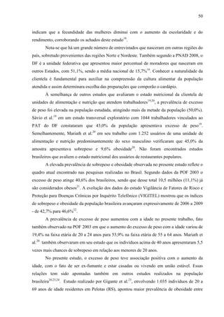 50
indicam que a fecundidade das mulheres diminui com o aumento da escolaridade e do
rendimento, corroborando os achados deste estudo18
.
Nota-se que há um grande número de entrevistados que nasceram em outras regiões do
país, sobretudo provenientes das regiões Norte e Nordeste. Também segundo a PNAD 2008, o
DF é a unidade federativa que apresentou maior percentual de moradores que nasceram em
outros Estados, com 51,1%, sendo a média nacional de 15,7%16
. Conhecer a naturalidade da
clientela é fundamental para auxiliar na compreensão da cultura alimentar da população
atendida e assim determinara escolha das preparações que comporão o cardápio.
À semelhança de outros estudos que avaliaram o estado nutricional da clientela de
unidades de alimentação e nutrição que atendem trabalhadores19,20
, a prevalência de excesso
de peso foi elevada na população estudada, atingindo mais da metade da população (50,0%).
Sávio et al.19
em um estudo transversal exploratório com 1044 trabalhadores vinculados ao
PAT do DF constataram que 43,0% da população apresentava excesso de peso19
.
Semelhantemente, Mariath et al.20
em seu trabalho com 1.252 usuários de uma unidade de
alimentação e nutrição predominantemente do sexo masculino verificaram que 45,0% da
amostra apresentava sobrepeso e 9,6% obesidade20
. Não foram encontrados estudos
brasileiros que avaliem o estado nutricional dos usuários de restaurantes populares.
A elevada prevalência de sobrepeso e obesidade observada no presente estudo reflete o
quadro atual encontrado nas pesquisas realizadas no Brasil. Segundo dados da POF 2003 o
excesso de peso atinge 40,6% dos brasileiros, sendo que desse total 10,5 milhões (11,1%) já
são considerados obesos21
. A evolução dos dados do estudo Vigilância de Fatores de Risco e
Proteção para Doenças Crônicas por Inquérito Telefônico (VIGITEL) mostrou que os índices
de sobrepeso e obesidade da população brasileira avançaram expressivamente de 2006 a 2009
- de 42,7% para 46,6%22
.
A prevalência de excesso de peso aumentou com a idade no presente trabalho, fato
também observado na POF 2003 em que o aumento do excesso de peso com a idade variou de
19,4% na faixa etária de 20 a 24 anos para 53,9% na faixa etária de 55 a 64 anos. Mariath et
al.20
também observaram em seu estudo que os indivíduos acima de 40 anos apresentaram 5,5
vezes mais chances de sobrepeso em relação aos menores de 20 anos.
No presente estudo, o excesso de peso teve associação positiva com o aumento da
idade, com o fato de ser ex-fumante e estar casadas ou vivendo em união estável. Essas
relações tem sido apontadas também em outros estudos realizados na população
brasileira20,23,24
. Estudo realizado por Gigante et al.23
, envolvendo 1.035 indivíduos de 20 a
69 anos de idade residentes em Pelotas (RS), apontou maior prevalência de obesidade entre
 